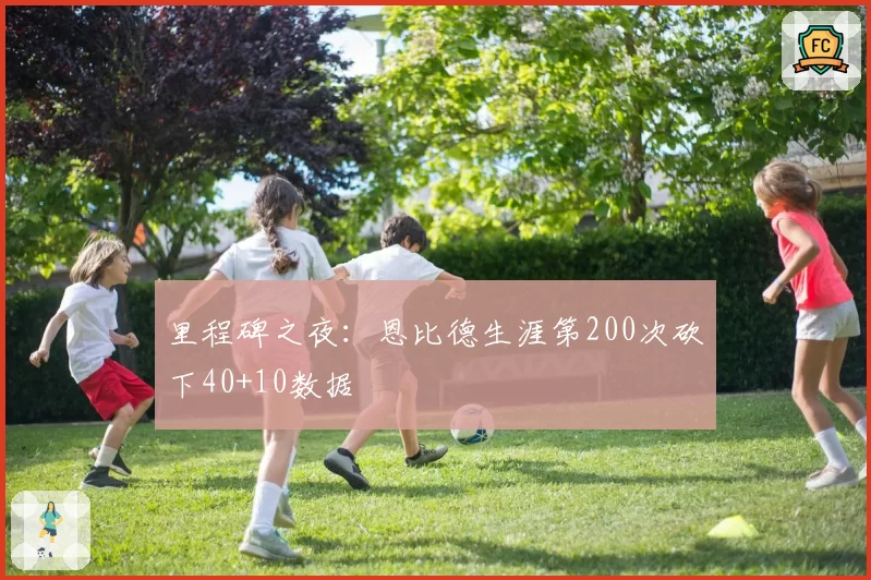 里程碑之夜：恩比德生涯第200次砍下40+10数据