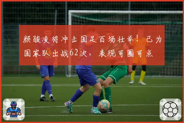 颜骏凌将冲击国足百场壮举！已为国家队出战62次，表现可圈可点