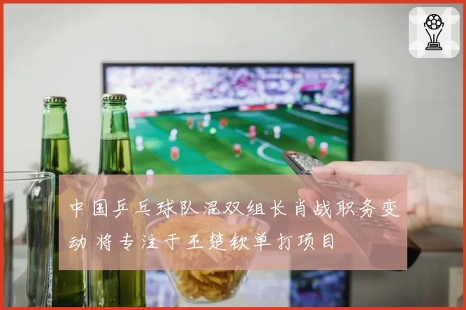 中国乒乓球队混双组长肖战职务变动 将专注于王楚钦单打项目