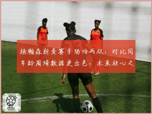 杨瀚森新秀赛季场均两双，对比同年龄周琦数据更出色，未来核心之争白热化