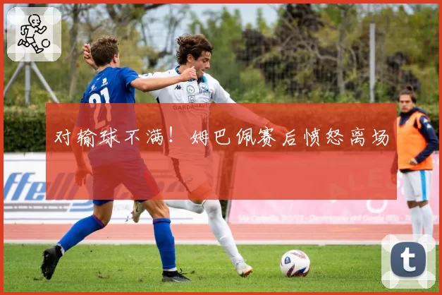 对输球不满！姆巴佩赛后愤怒离场