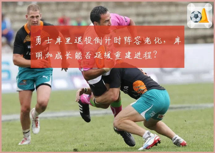 勇士库里退役倒计时阵容老化，库明加成长能否延缓重建进程？