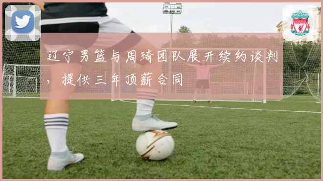 辽宁男篮与周琦团队展开续约谈判，提供三年顶薪合同