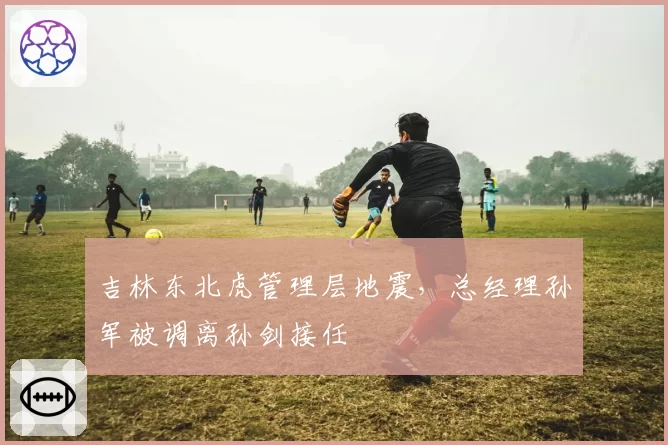 吉林东北虎管理层地震，总经理孙军被调离孙剑接任