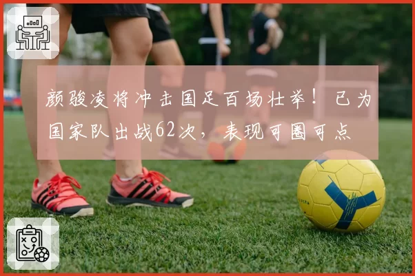 颜骏凌将冲击国足百场壮举！已为国家队出战62次，表现可圈可点