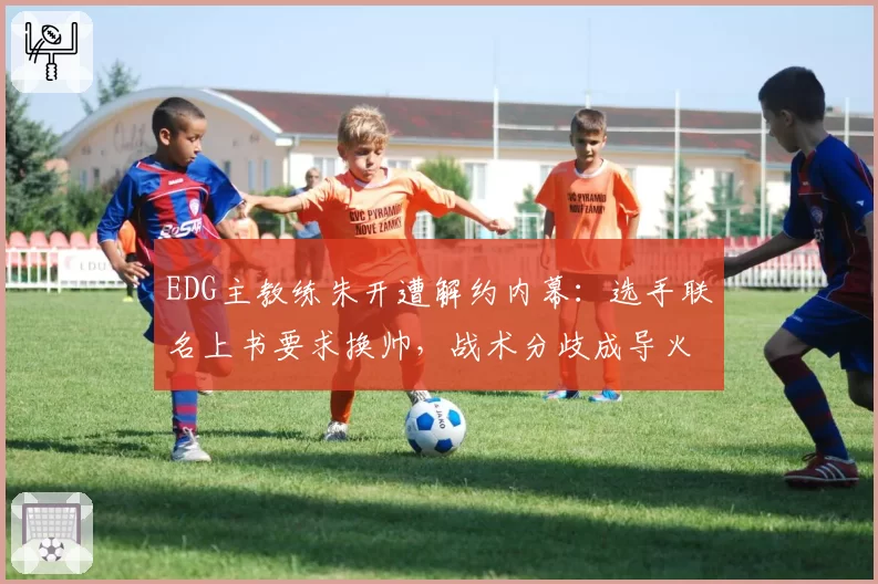EDG主教练朱开遭解约内幕:选手联名上书要求换帅,战术分歧成导火索