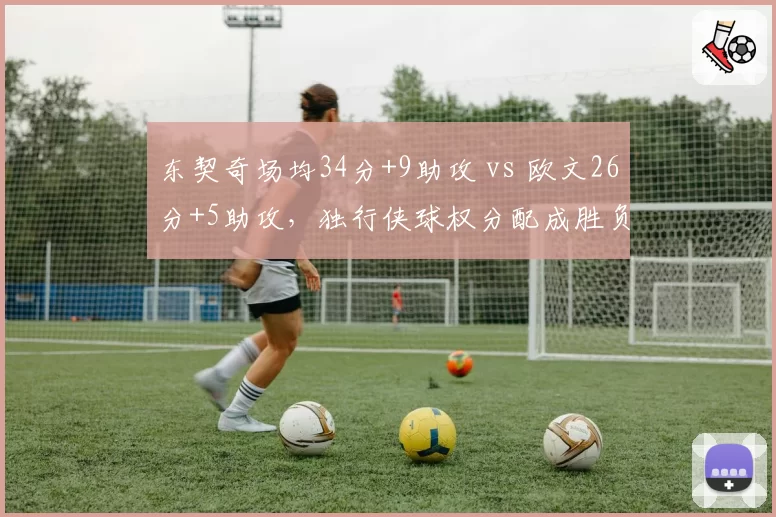 东契奇场均34分+9助攻 vs 欧文26分+5助攻，独行侠球权分配成胜负手