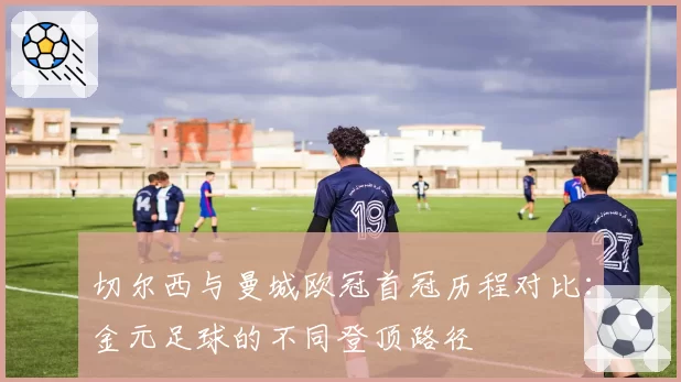 切尔西与曼城欧冠首冠历程对比：金元足球的不同登顶路径