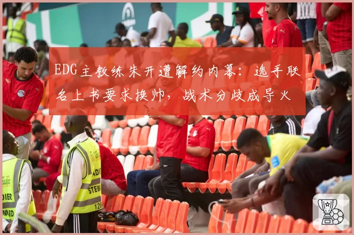 EDG主教练朱开遭解约内幕:选手联名上书要求换帅,战术分歧成导火索