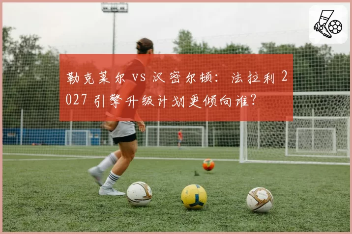 勒克莱尔 vs 汉密尔顿：法拉利 2027 引擎升级计划更倾向谁？