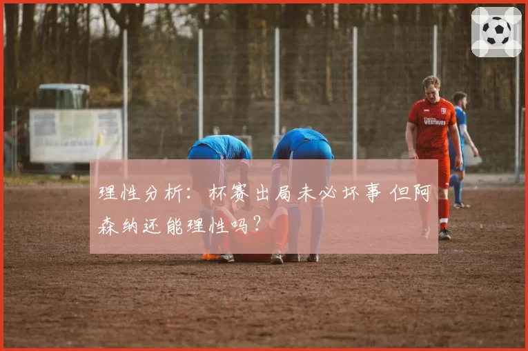 理性分析:杯赛出局未必坏事 但阿森纳还能理性吗?