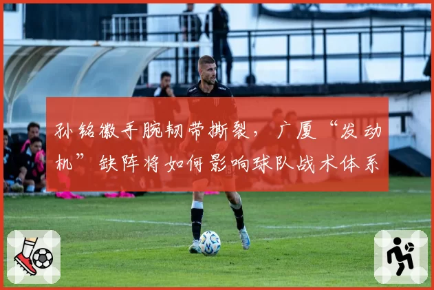 孙铭徽手腕韧带撕裂,广厦“发动机”缺阵将如何影响球队战术体系?