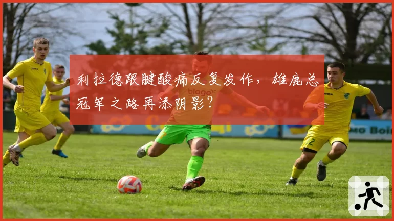 利拉德跟腱酸痛反复发作，雄鹿总冠军之路再添阴影？