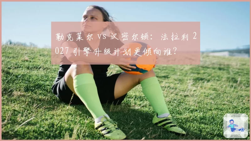 勒克莱尔 vs 汉密尔顿：法拉利 2027 引擎升级计划更倾向谁？