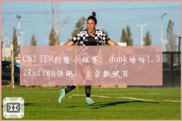 CS2 IEM科隆小组赛：donk场均1.32Rating领跑，击杀数破百