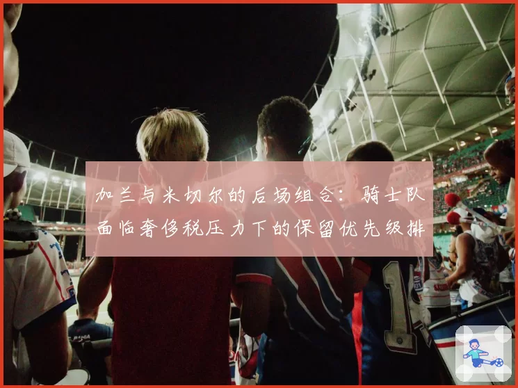 加兰与米切尔的后场组合：骑士队面临奢侈税压力下的保留优先级排序