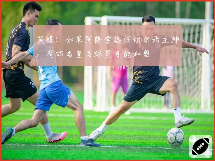 英媒：如果阿隆索接任切尔西主帅，有四名皇马球星可能加盟