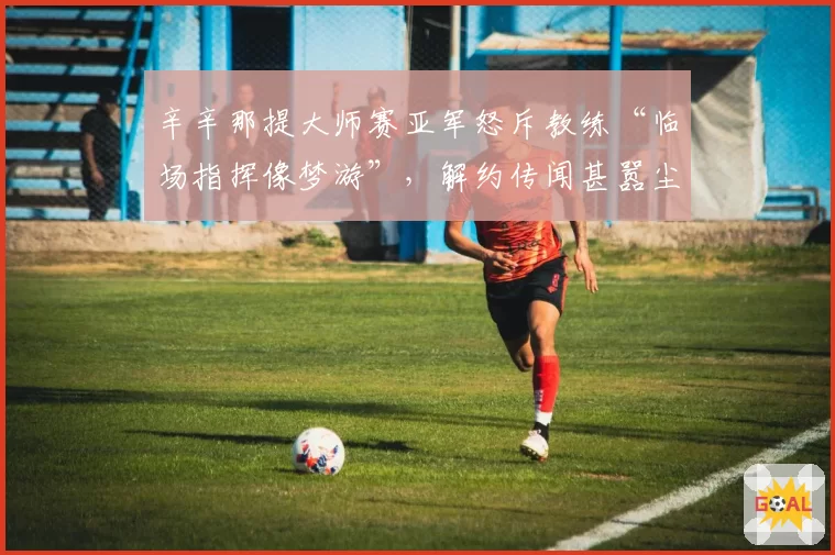 辛辛那提大师赛亚军怒斥教练“临场指挥像梦游”，解约传闻甚嚣尘上