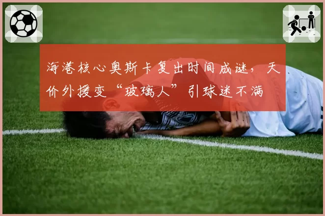海港核心奥斯卡复出时间成谜，天价外援变“玻璃人”引球迷不满