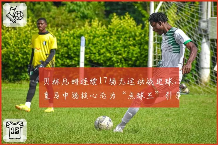 贝林厄姆连续17场无运动战进球，皇马中场核心沦为“点球王”引争议