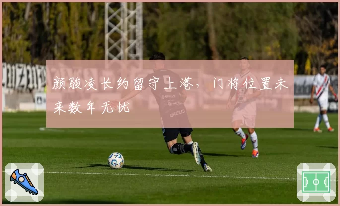 颜骏凌长约留守上港,门将位置未来数年无忧