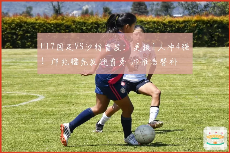 U17国足VS沙特首发：更换1人冲4强！邝兆镭先发迎首秀 帅惟浩替补