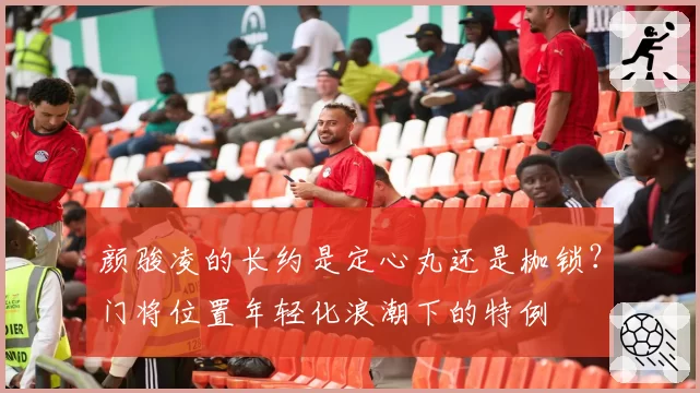颜骏凌的长约是定心丸还是枷锁？门将位置年轻化浪潮下的特例