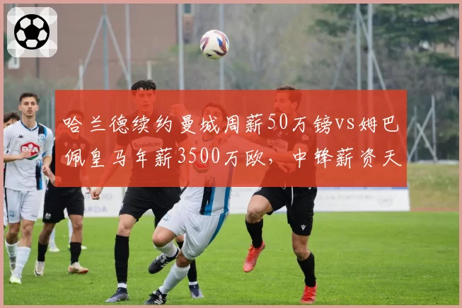 哈兰德续约曼城周薪50万镑vs姆巴佩皇马年薪3500万欧，中锋薪资天花板对比
