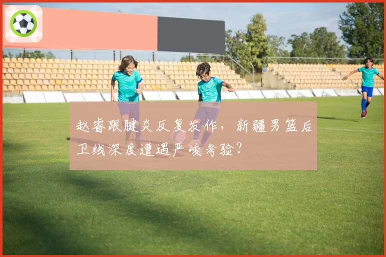 赵睿跟腱炎反复发作,新疆男篮后卫线深度遭遇严峻考验?