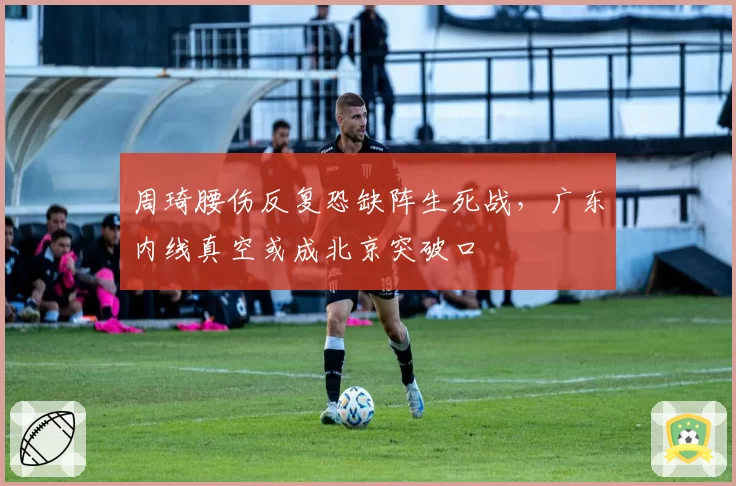 周琦腰伤反复恐缺阵生死战，广东内线真空或成北京突破口