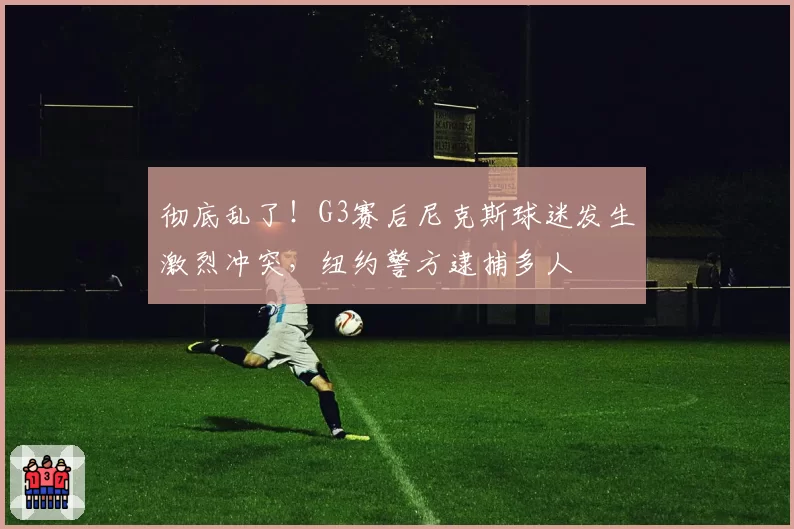 彻底乱了！G3赛后尼克斯球迷发生激烈冲突，纽约警方逮捕多人