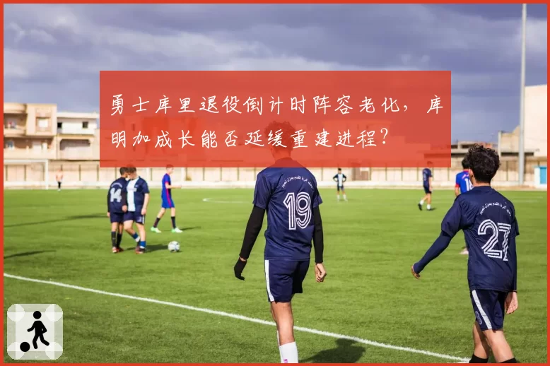 勇士库里退役倒计时阵容老化，库明加成长能否延缓重建进程？