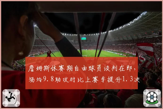 詹姆斯休赛期自由球员谈判在即，场均9.8助攻对比上赛季提升1.3次成最大续约筹码