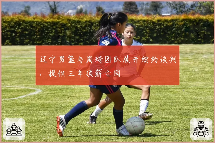 辽宁男篮与周琦团队展开续约谈判，提供三年顶薪合同