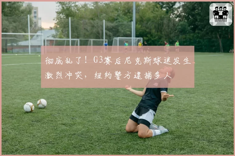 彻底乱了！G3赛后尼克斯球迷发生激烈冲突，纽约警方逮捕多人