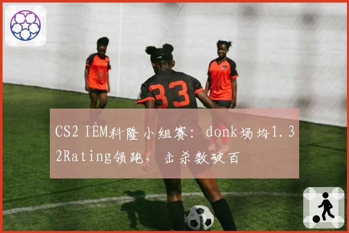 CS2 IEM科隆小组赛：donk场均1.32Rating领跑，击杀数破百