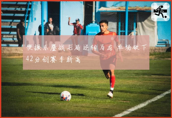 樊振东鏖战七局逆转马龙 单场砍下42分创赛季新高