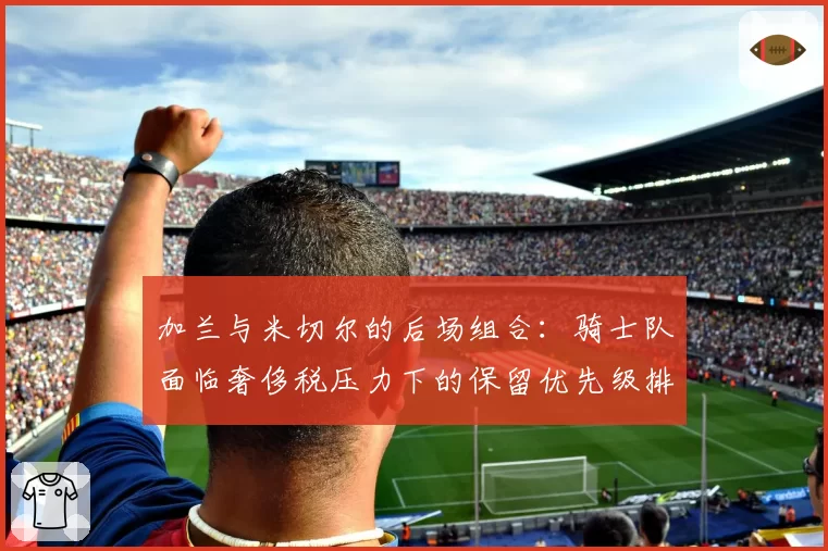 加兰与米切尔的后场组合：骑士队面临奢侈税压力下的保留优先级排序