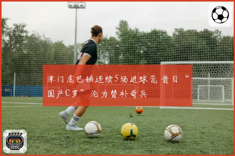 津门虎巴顿连续5场进球荒 昔日“国产C罗”沦为替补奇兵