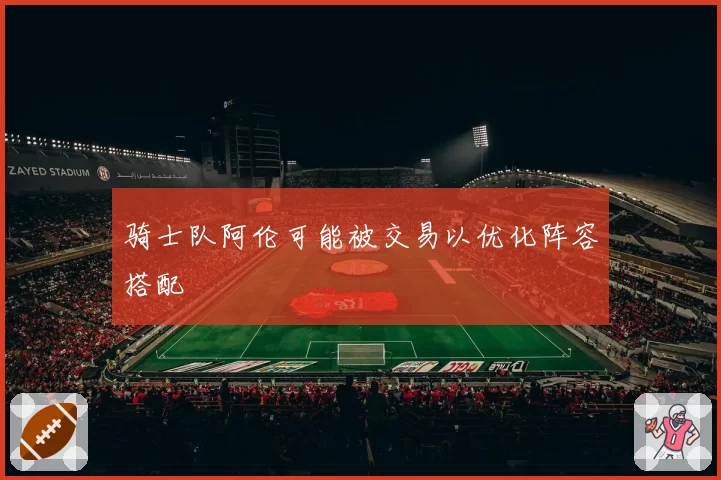 骑士队阿伦可能被交易以优化阵容搭配