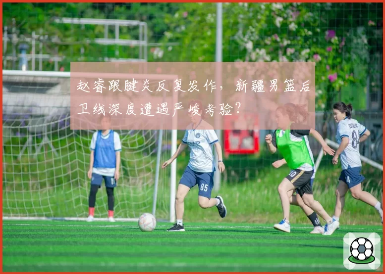 赵睿跟腱炎反复发作,新疆男篮后卫线深度遭遇严峻考验?