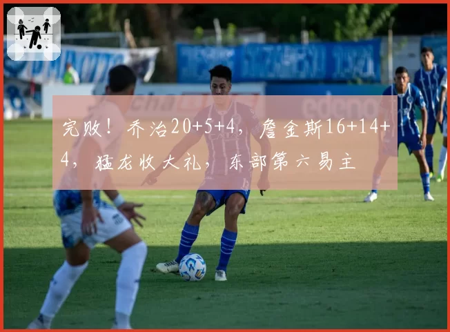 完败！乔治20+5+4，詹金斯16+14+4，猛龙收大礼，东部第六易主