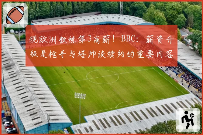 现欧洲教练第3高薪！BBC：薪资升级是枪手与塔帅谈续约的重要内容
