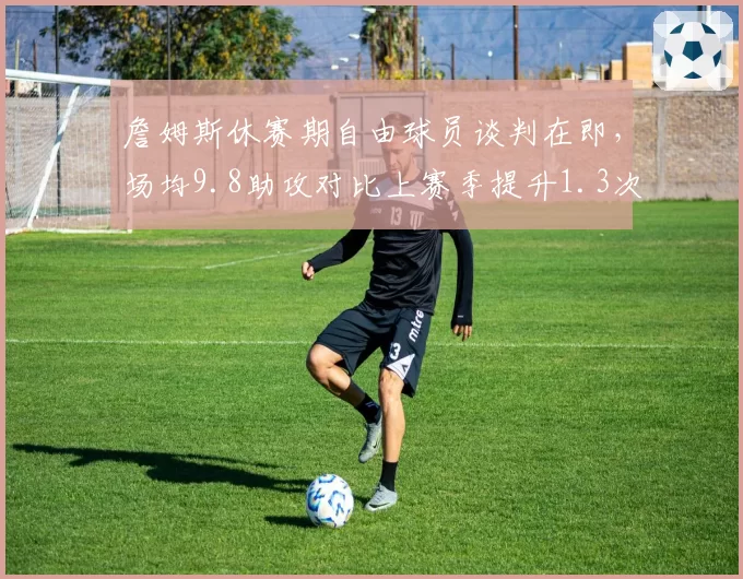 詹姆斯休赛期自由球员谈判在即，场均9.8助攻对比上赛季提升1.3次成最大续约筹码