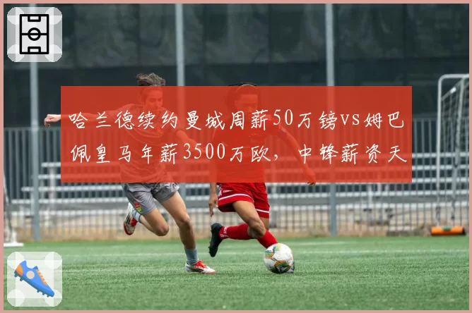 哈兰德续约曼城周薪50万镑vs姆巴佩皇马年薪3500万欧，中锋薪资天花板对比