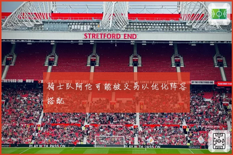 骑士队阿伦可能被交易以优化阵容搭配