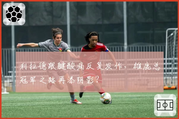 利拉德跟腱酸痛反复发作，雄鹿总冠军之路再添阴影？